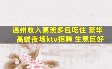 温州收入高班多包吃住 豪华高端夜场ktv招聘 生意巨好